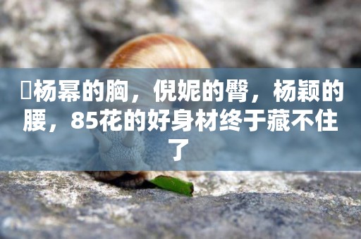 ?楊冪的胸，倪妮的臀，楊穎的腰，85花的好身材終于藏不住了 