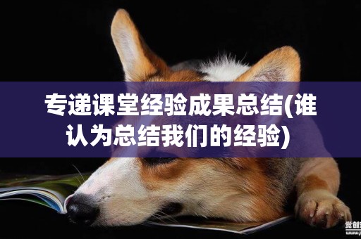 專遞課堂經驗成果總結(誰認為總結我們的經驗) 