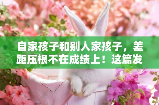 自家孩子和別人家孩子，差距壓根不在成績上！這篇發言喚醒了無數家長 
