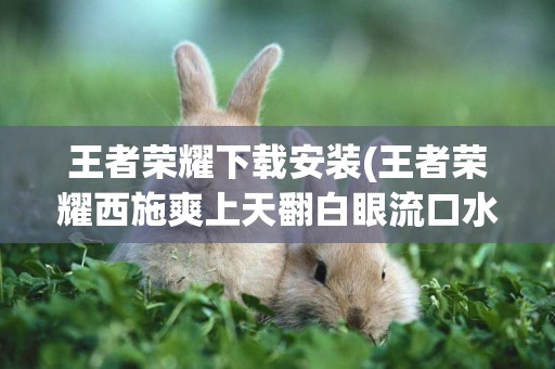 王者榮耀下載安裝(王者榮耀西施爽上天翻白眼流口水) 