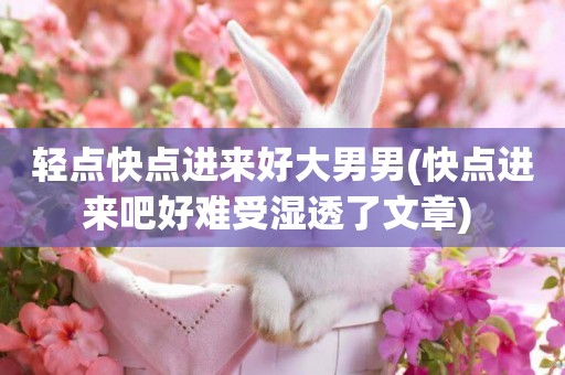 輕點快點進來好大男男(快點進來吧好難受濕透了文章) 