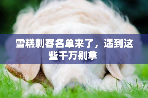 雪糕刺客名單來了，遇到這些千萬別拿 