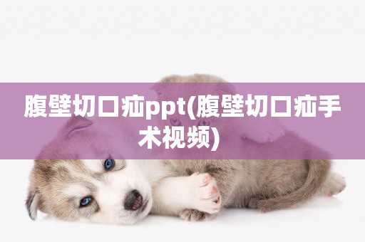 腹壁切口疝ppt(腹壁切口疝手術視頻) 
