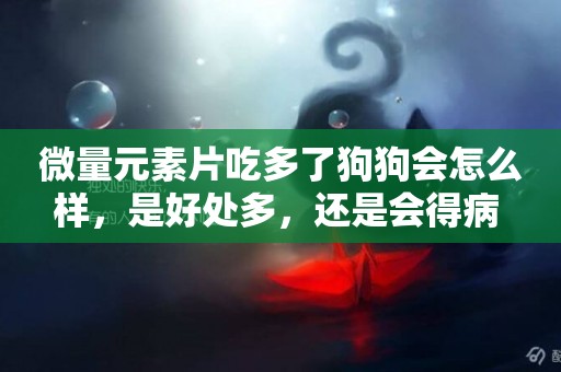 微量元素片吃多了狗狗會怎么樣，是好處多，還是會得病 
