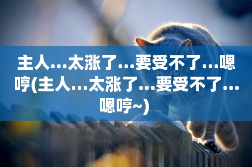 主人…太漲了…要受不了…嗯哼(主人…太漲了…要受不了…嗯哼~) 