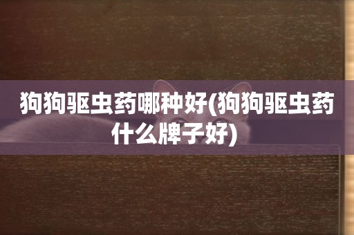 狗狗驅蟲藥哪種好(狗狗驅蟲藥什么牌子好) 