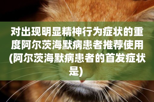 對出現明顯精神行為癥狀的重度阿爾茨海默病患者推薦使用(阿爾茨海默病患者的首發癥狀是) 