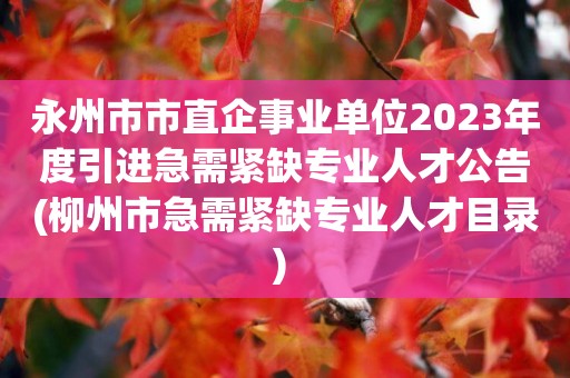 永州市市直企事業單位2023年度引進急需緊缺專業人才公告(柳州市急需緊缺專業人才目錄) 