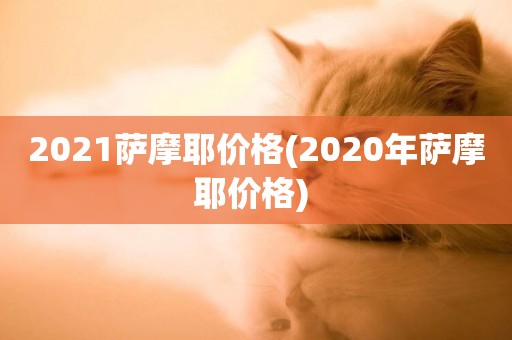 2021薩摩耶價格(2020年薩摩耶價格) 