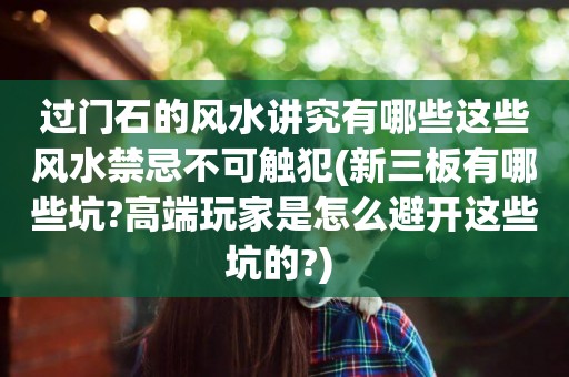 過門石的風水講究有哪些這些風水禁忌不可觸犯(新三板有哪些坑?高端玩家是怎么避開這些坑的?) 