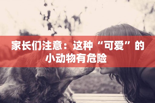 家長們注意：這種“可愛”的小動物有危險 