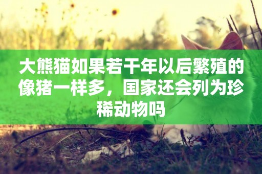 大熊貓如果若干年以后繁殖的像豬一樣多，國家還會列為珍稀動物嗎
