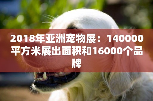 2018年亞洲寵物展：140000平方米展出面積和16000個品牌