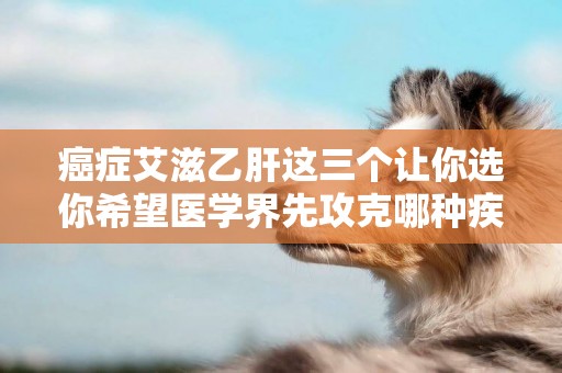 癌癥艾滋乙肝這三個讓你選你希望醫學界先攻克哪種疾病