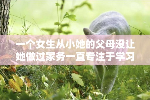 一個女生從小她的父母沒讓她做過家務一直專注于學習現在上大學了父母就經常指責她不會做家務不矛盾嗎