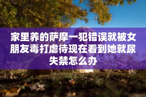 家里養的薩摩一犯錯誤就被女朋友毒打虐待現在看到她就尿失禁怎么辦