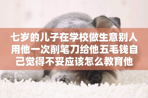 七歲的兒子在學校做生意別人用他一次削筆刀給他五毛錢自己覺得不妥應該怎么教育他