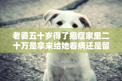 老婆五十歲得了癌癥家里二十萬是拿來給她看病還是留著兒子結婚