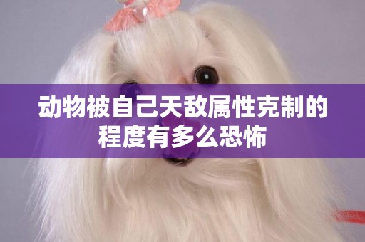 動物被自己天敵屬性克制的程度有多么恐怖