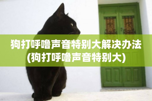 狗打呼嚕聲音特別大解決辦法(狗打呼嚕聲音特別大)