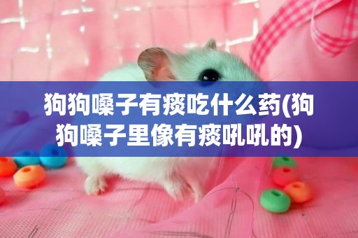 狗狗嗓子有痰吃什么藥(狗狗嗓子里像有痰吼吼的)