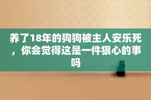 養了18年的狗狗被主人安樂死，你會覺得這是一件狠心的事嗎