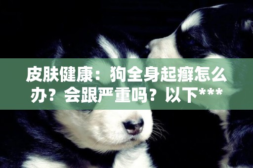 皮膚健康：狗全身起癬怎么辦？會跟嚴重嗎？以下***方法不錯