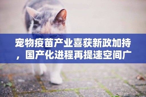 寵物疫苗產業喜獲新政加持，國產化進程再提速空間廣闊