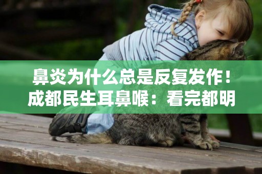 鼻炎為什么總是反復發作！成都民生耳鼻喉：看完都明白了！