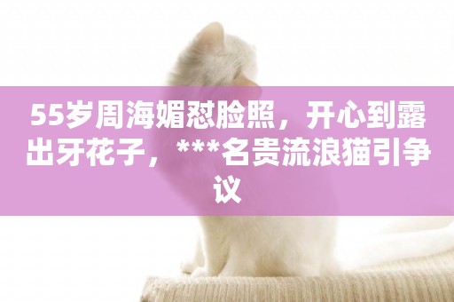 55歲周海媚懟臉照，開心到露出牙花子，***名貴流浪貓引爭議