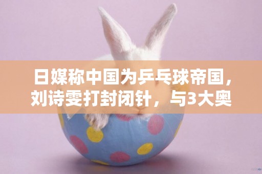 日媒稱中國為乒乓球帝國，劉詩雯打封閉針，與3大奧運冠軍齊名