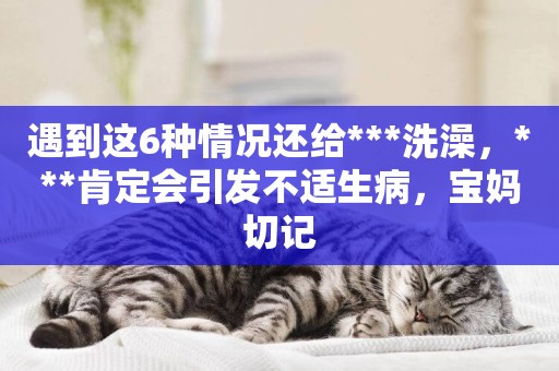 遇到這6種情況還給***洗澡，***肯定會引發不適生病，寶媽切記
