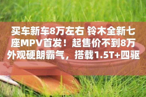 買車新車8萬左右 鈴木全新七座MPV首發！起售價不到8萬外觀硬朗霸氣，搭載1.5T+四驅 
