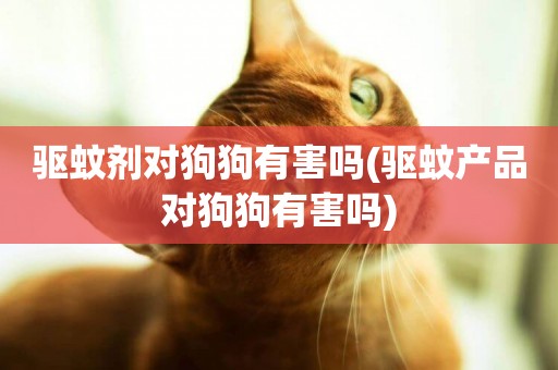 驅蚊劑對狗狗有害嗎(驅蚊產品對狗狗有害嗎)