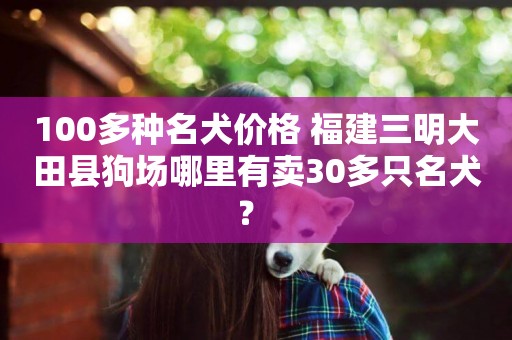 100多種名犬價格 福建三明大田縣狗場哪里有賣30多只名犬？ 