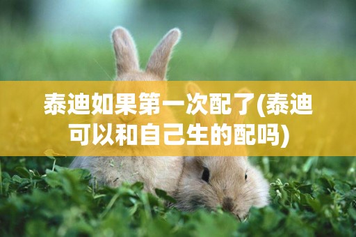 泰迪如果第一次配了(泰迪可以和自己生的配嗎)