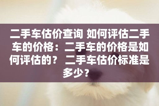 二手車估價查詢 如何評估二手車的價格：二手車的價格是如何評估的？ 二手車估價標準是多少？ 