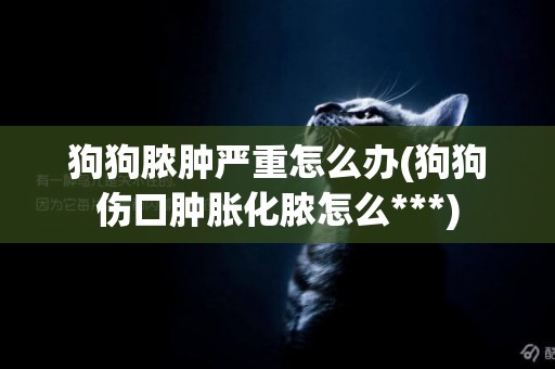 狗狗膿腫嚴重怎么辦(狗狗傷口腫脹化膿怎么***)