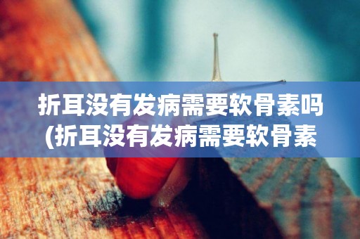折耳沒有發病需要軟骨素嗎(折耳沒有發病需要軟骨素嗎吃什么藥)