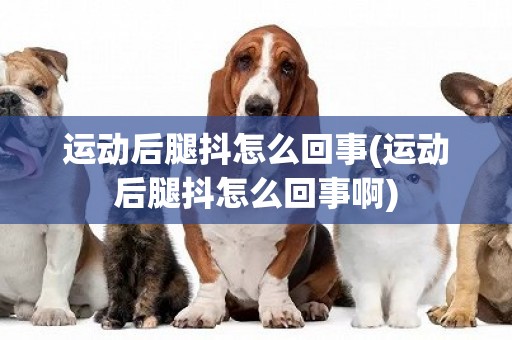 運動后腿抖怎么回事(運動后腿抖怎么回事啊)