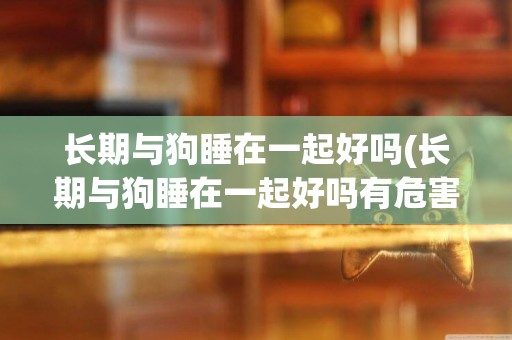 長期與狗睡在一起好嗎(長期與狗睡在一起好嗎有危害嗎)