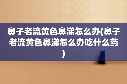 鼻子老流黃色鼻涕怎么辦(鼻子老流黃色鼻涕怎么辦吃什么藥)