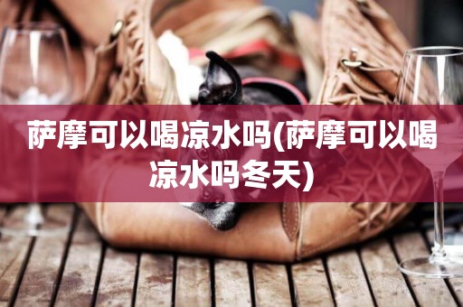 薩摩可以喝涼水嗎(薩摩可以喝涼水嗎冬天)