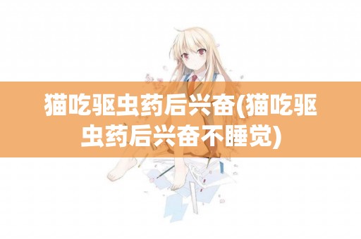 貓吃驅蟲藥后興奮(貓吃驅蟲藥后興奮不睡覺)