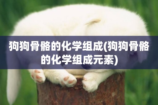 狗狗骨骼的化學組成(狗狗骨骼的化學組成元素)