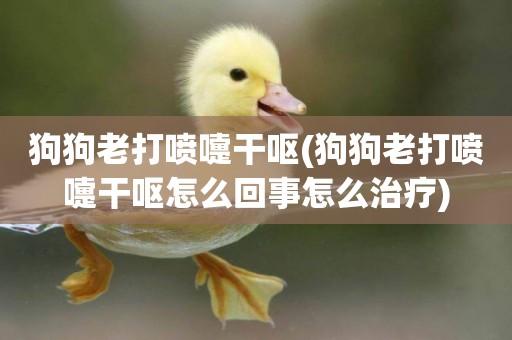 狗狗老打噴嚏干嘔(狗狗老打噴嚏干嘔怎么回事怎么治療)