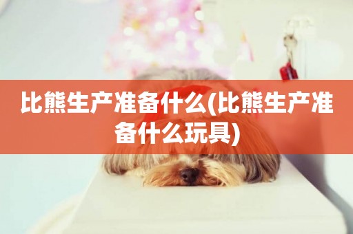 比熊生產準備什么(比熊生產準備什么玩具)