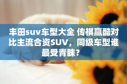 豐田suv車型大全 傳祺贏酷對比主流合資SUV，同級車型誰最受青睞？ 