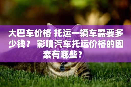 大巴車價格 托運一輛車需要多少錢？ 影響汽車托運價格的因素有哪些？ 