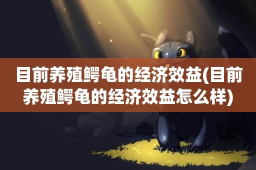 目前養殖鱷龜的經濟效益(目前養殖鱷龜的經濟效益怎么樣)